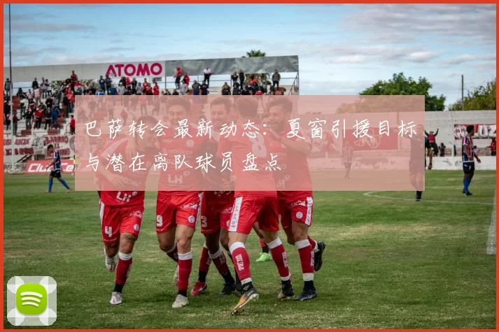 巴萨转会最新动态：夏窗引援目标与潜在离队球员盘点