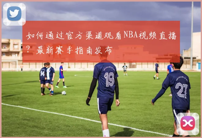 如何通过官方渠道观看NBA视频直播？最新赛季指南发布