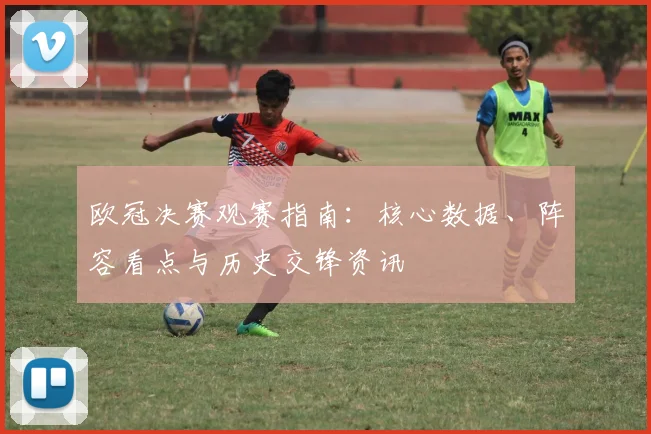 欧冠决赛观赛指南：核心数据、阵容看点与历史交锋资讯