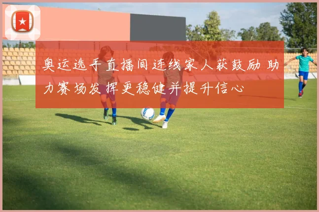 奥运选手直播间连线家人获鼓励 助力赛场发挥更稳健并提升信心