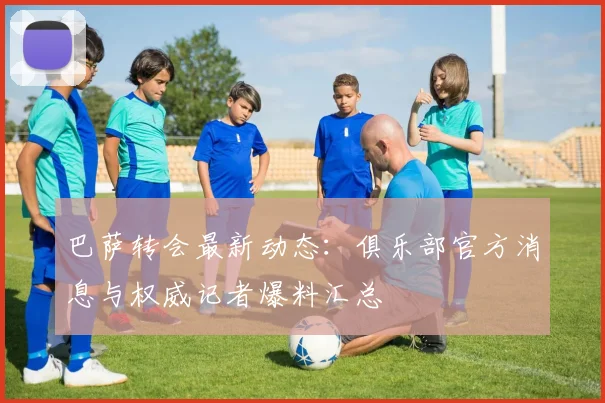 巴萨转会最新动态：俱乐部官方消息与权威记者爆料汇总