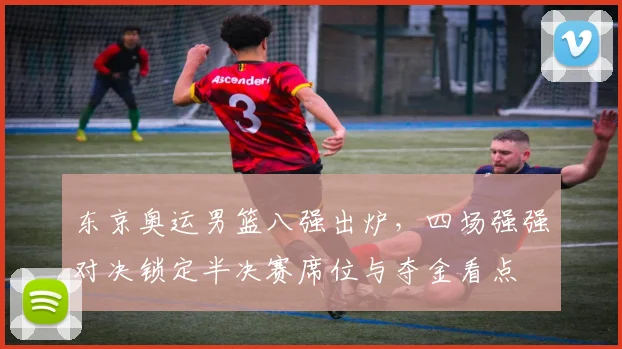 东京奥运男篮八强出炉，四场强强对决锁定半决赛席位与夺金看点