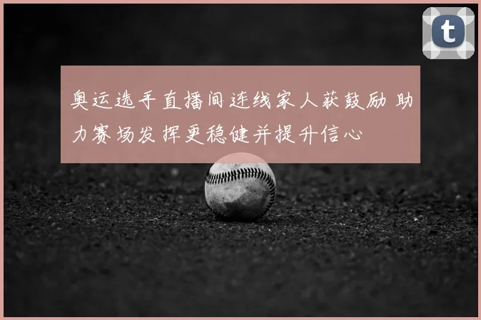 奥运选手直播间连线家人获鼓励 助力赛场发挥更稳健并提升信心