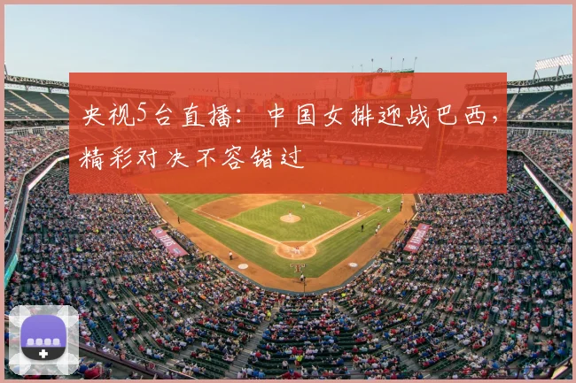 央视5台直播：中国女排迎战巴西，精彩对决不容错过