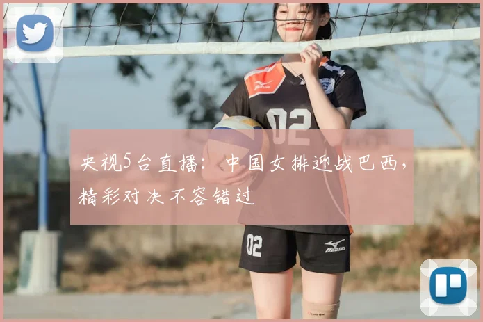 央视5台直播：中国女排迎战巴西，精彩对决不容错过