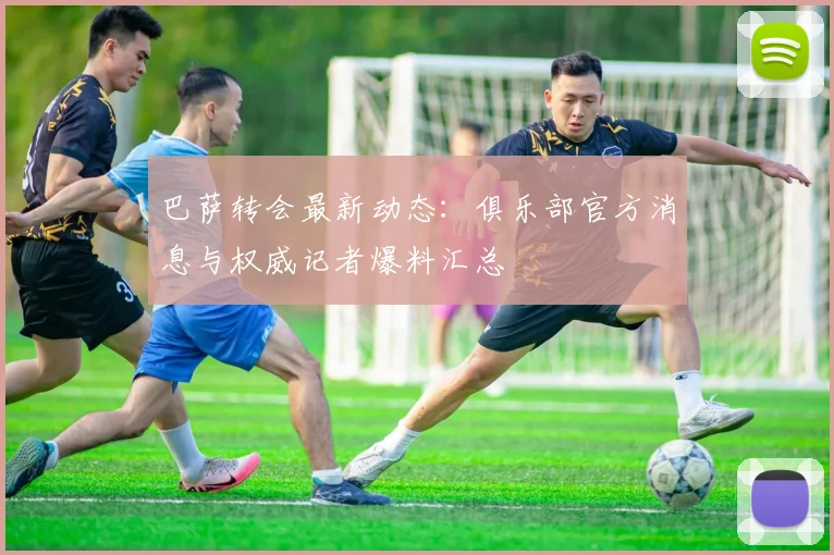 巴萨转会最新动态：俱乐部官方消息与权威记者爆料汇总