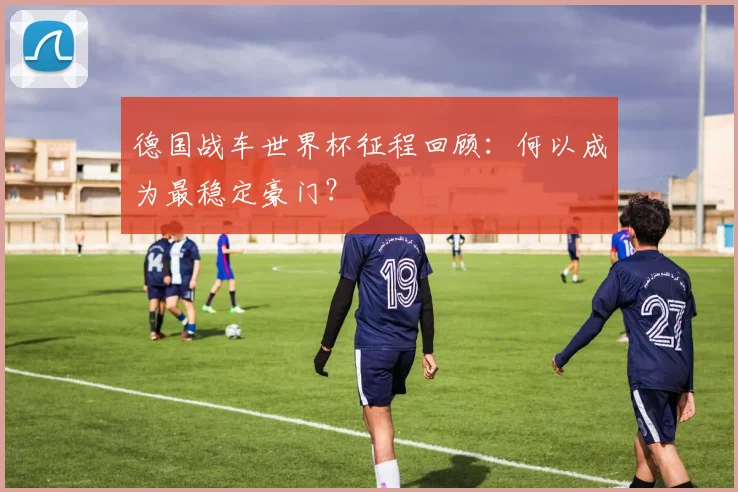 德国战车世界杯征程回顾：何以成为最稳定豪门？