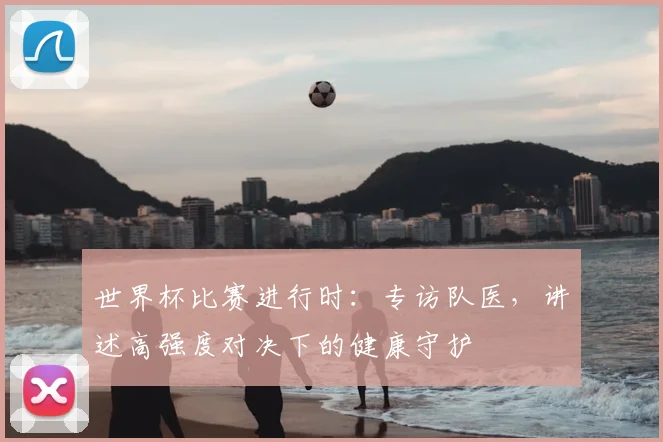 世界杯比赛进行时：专访队医，讲述高强度对决下的健康守护