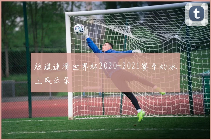 短道速滑世界杯2020-2021赛季的冰上风云录