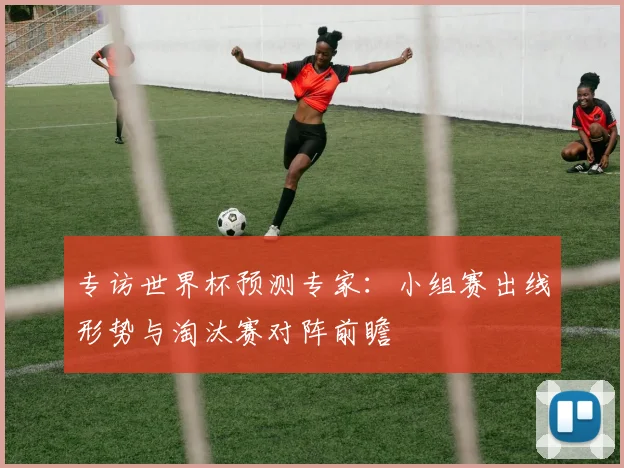 专访世界杯预测专家:小组赛出线形势与淘汰赛对阵前瞻