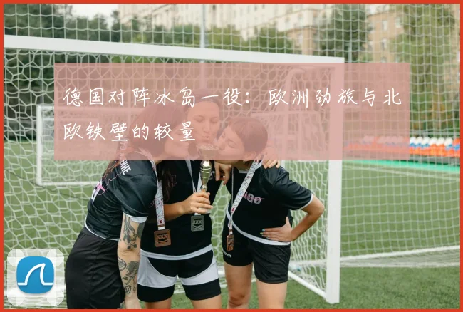 德国对阵冰岛一役：欧洲劲旅与北欧铁壁的较量