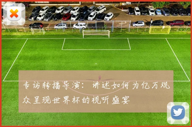 专访转播导演:讲述如何为亿万观众呈现世界杯的视听盛宴