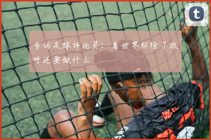 专访足球评论员:看世界杯除了欢呼还要做什么