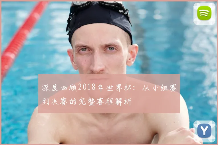 深度回顾2018年世界杯：从小组赛到决赛的完整赛程解析