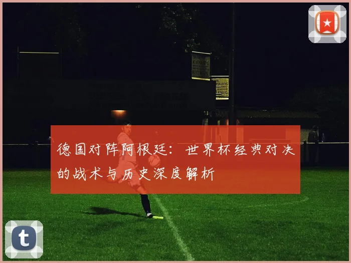 德国对阵阿根廷：世界杯经典对决的战术与历史深度解析