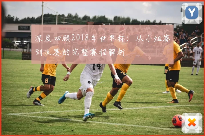 深度回顾2018年世界杯：从小组赛到决赛的完整赛程解析