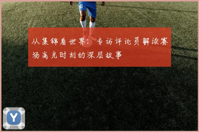从集锦看世界：专访评论员解读赛场高光时刻的深层故事