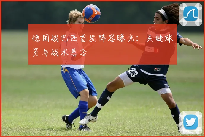 德国战巴西首发阵容曝光：关键球员与战术悬念