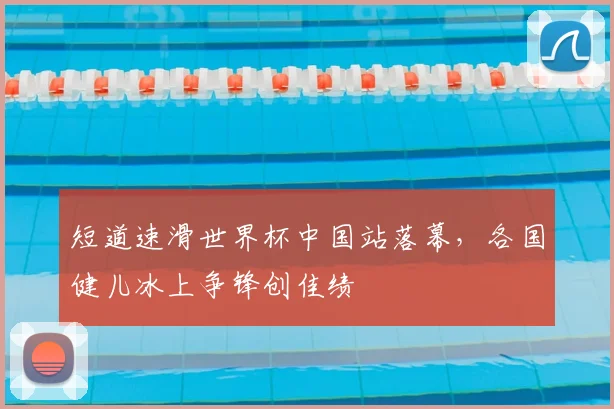 短道速滑世界杯中国站落幕，各国健儿冰上争锋创佳绩