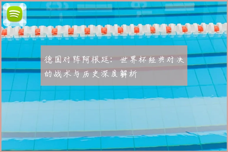 德国对阵阿根廷：世界杯经典对决的战术与历史深度解析