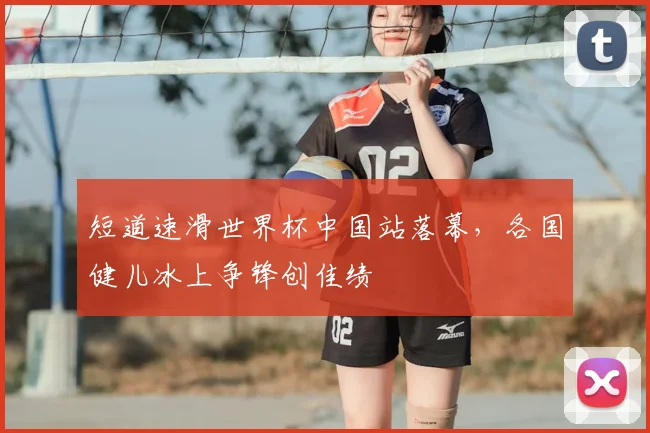 短道速滑世界杯中国站落幕，各国健儿冰上争锋创佳绩